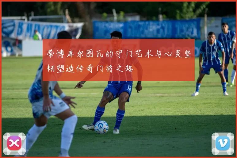 蒂博库尔图瓦的守门艺术与心灵坚韧塑造传奇门将之路