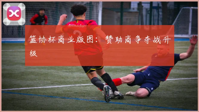 篮协杯商业版图：赞助商争夺战升级