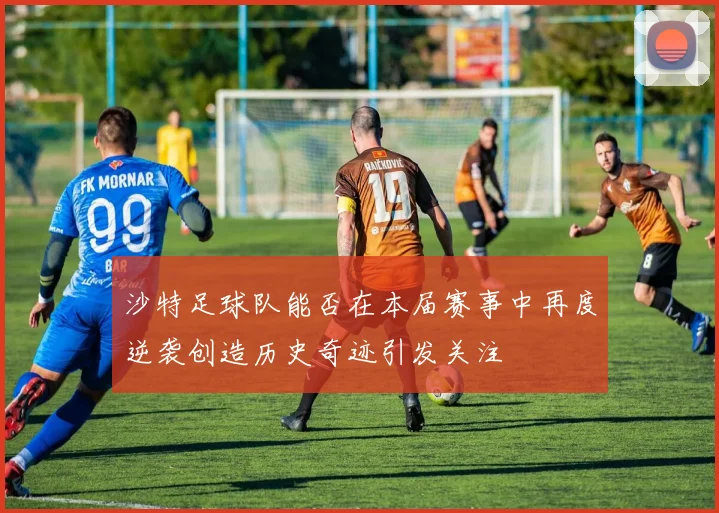 沙特足球队能否在本届赛事中再度逆袭创造历史奇迹引发关注