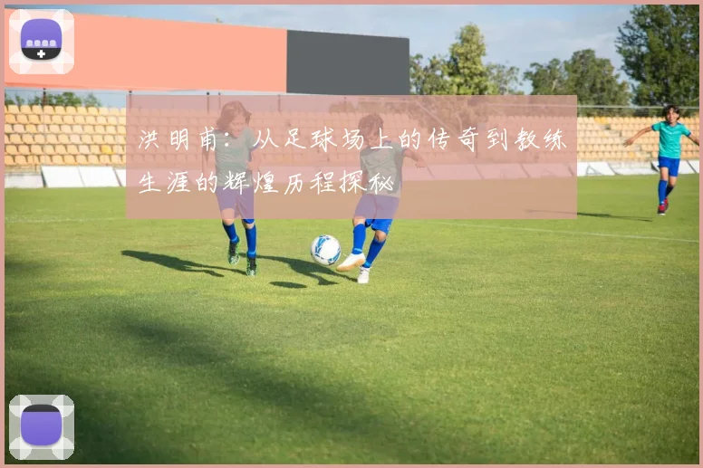 洪明甫：从足球场上的传奇到教练生涯的辉煌历程探秘