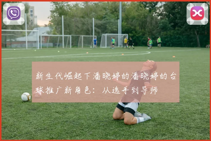 新生代崛起下潘晓婷的潘晓婷的台球推广新角色：从选手到导师