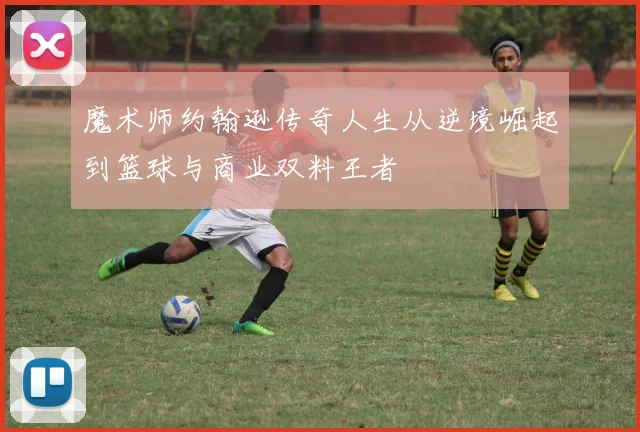 魔术师约翰逊传奇人生从逆境崛起到篮球与商业双料王者