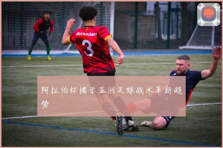 阿拉伯杯揭示亚洲足球战术革新趋势