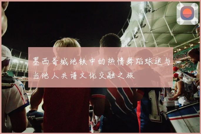 墨西哥城地铁中的热情舞蹈球迷与当地人共谱文化交融之旅