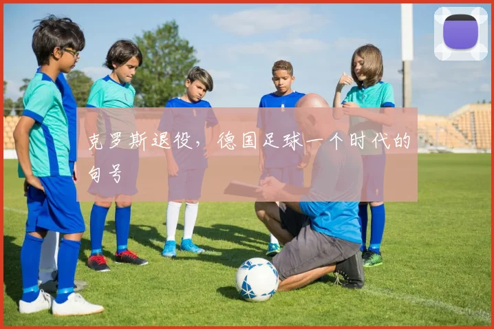 克罗斯退役，德国足球一个时代的句号